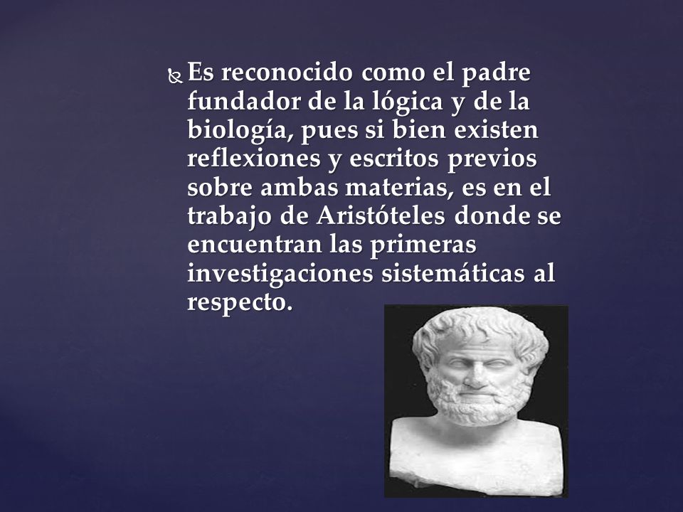 Es reconocido como el padre fundador de la lógica y de la biología, pues si bien existen reflexiones y escritos previos sobre ambas materias, es en el trabajo de Aristóteles donde se encuentran las primeras investigaciones sistemáticas al respecto.