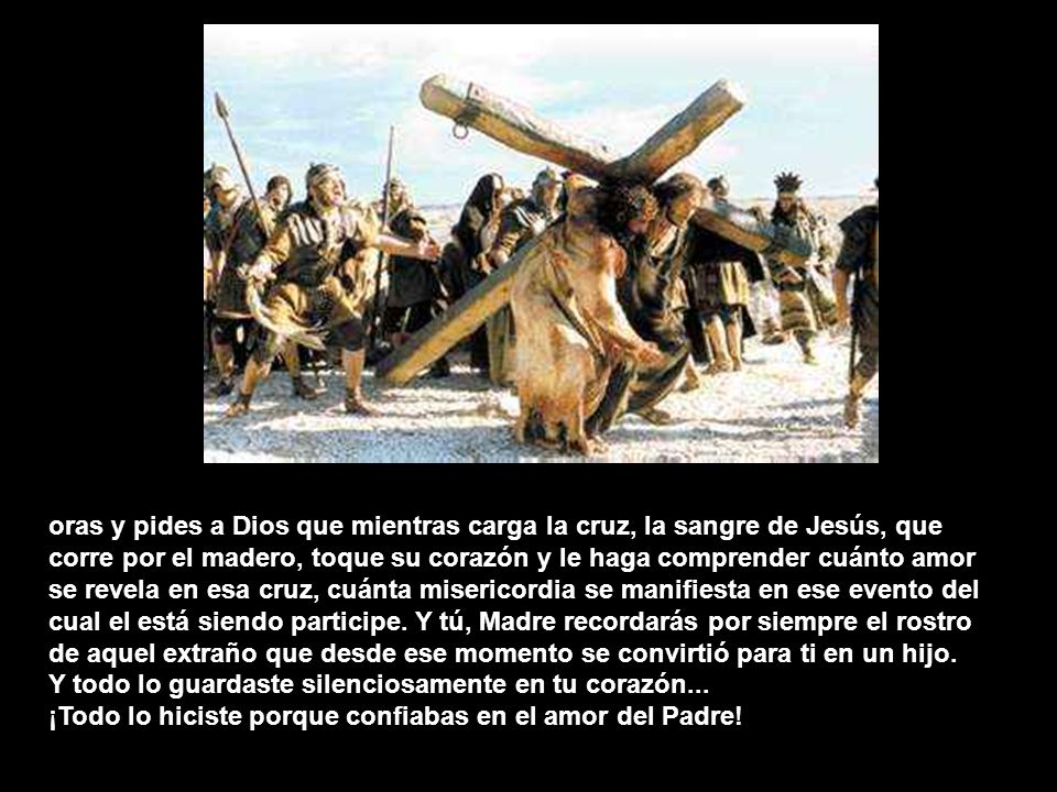 oras y pides a Dios que mientras carga la cruz, la sangre de Jesús, que corre por el madero, toque su corazón y le haga comprender cuánto amor se revela en esa cruz, cuánta misericordia se manifiesta en ese evento del cual el está siendo participe. Y tú, Madre recordarás por siempre el rostro de aquel extraño que desde ese momento se convirtió para ti en un hijo.