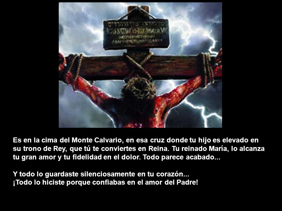 Es en la cima del Monte Calvario, en esa cruz donde tu hijo es elevado en su trono de Rey, que tú te conviertes en Reina. Tu reinado María, lo alcanza tu gran amor y tu fidelidad en el dolor. Todo parece acabado...