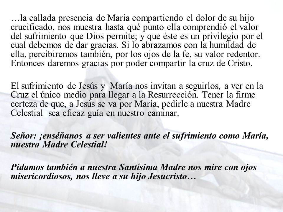 …la callada presencia de María compartiendo el dolor de su hijo crucificado, nos muestra hasta qué punto ella comprendió el valor del sufrimiento que Dios permite; y que éste es un privilegio por el cual debemos de dar gracias. Si lo abrazamos con la humildad de ella, percibiremos también, por los ojos de la fe, su valor redentor. Entonces daremos gracias por poder compartir la cruz de Cristo.