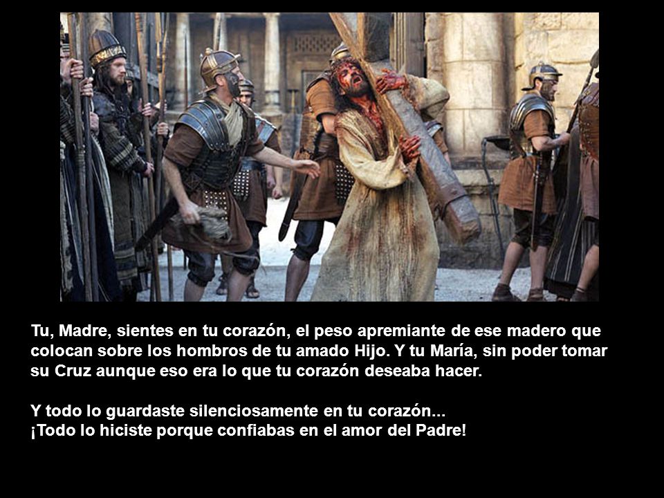 Tu, Madre, sientes en tu corazón, el peso apremiante de ese madero que colocan sobre los hombros de tu amado Hijo. Y tu María, sin poder tomar su Cruz aunque eso era lo que tu corazón deseaba hacer.