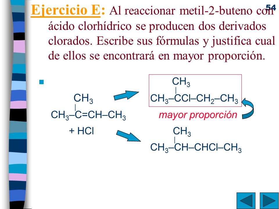 Ejercicio E: Al reaccionar metil-2-buteno con ácido clorhídrico se producen dos derivados clorados. Escribe sus fórmulas y justifica cual de ellos se encontrará en mayor proporción.