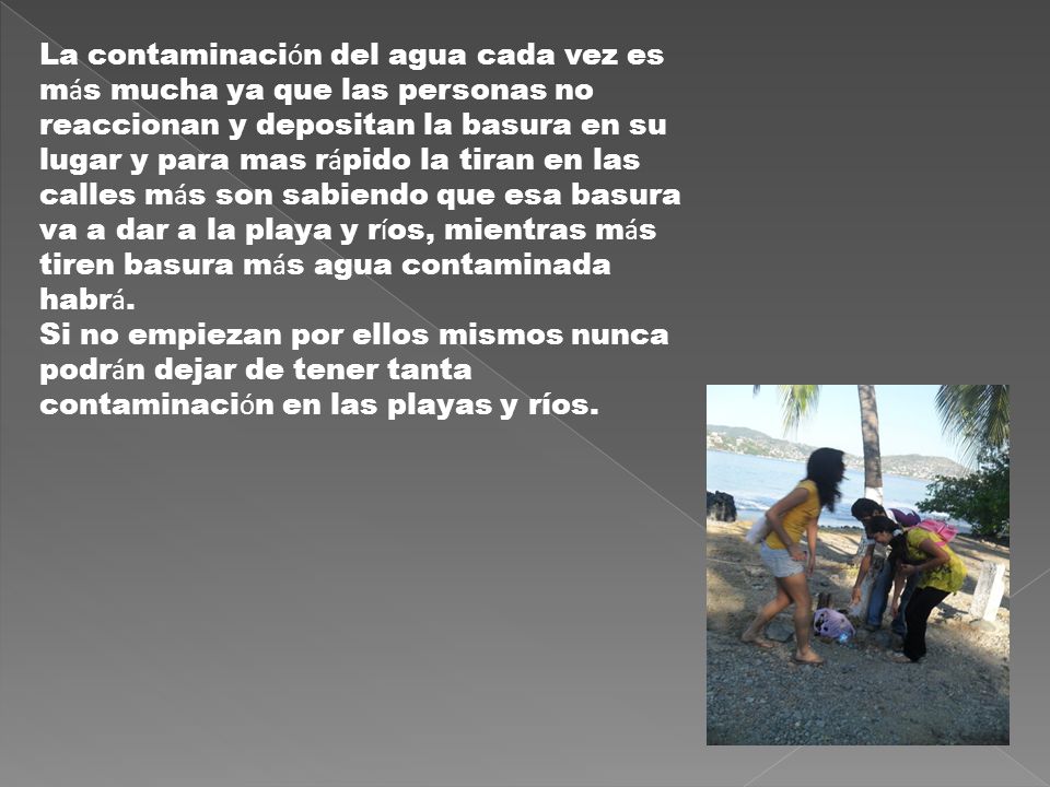 La contaminación del agua cada vez es más mucha ya que las personas no reaccionan y depositan la basura en su lugar y para mas rápido la tiran en las calles más son sabiendo que esa basura va a dar a la playa y ríos, mientras más tiren basura más agua contaminada habrá.