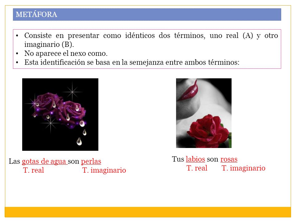METÁFORA Consiste en presentar como idénticos dos términos, uno real (A) y otro imaginario (B). No aparece el nexo como.