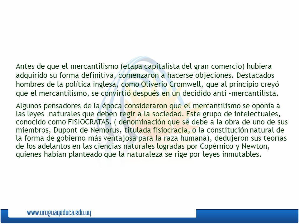 Antes de que el mercantilismo (etapa capitalista del gran comercio) hubiera adquirido su forma definitiva, comenzaron a hacerse objeciones. Destacados hombres de la política inglesa, como Oliverio Cromwell, que al principio creyó que el mercantilismo, se convirtió después en un decidido anti -mercantilista.