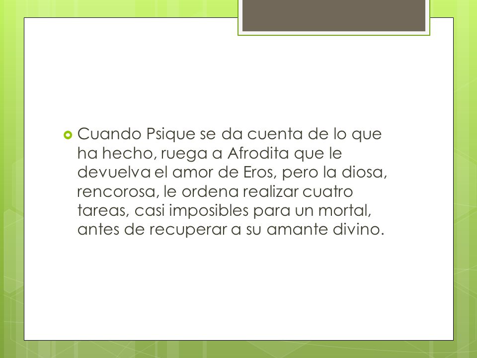 Cuando Psique se da cuenta de lo que ha hecho, ruega a Afrodita que le devuelva el amor de Eros, pero la diosa, rencorosa, le ordena realizar cuatro tareas, casi imposibles para un mortal, antes de recuperar a su amante divino.