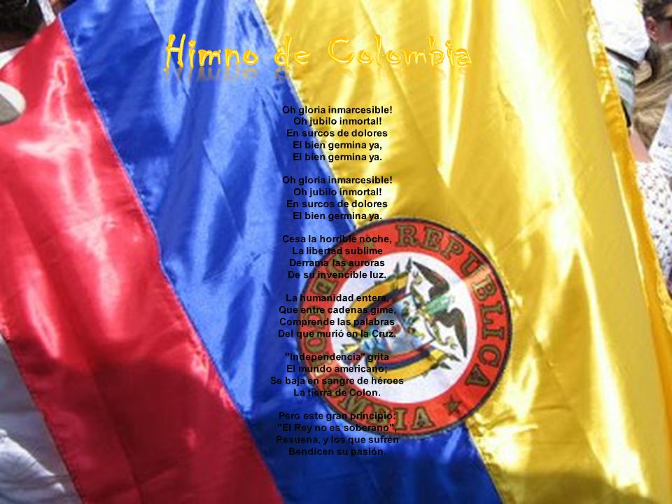 Himno de Colombia Oh gloria inmarcesible! Oh jubilo inmortal! En surcos de dolores El bien germina ya, El bien germina ya.