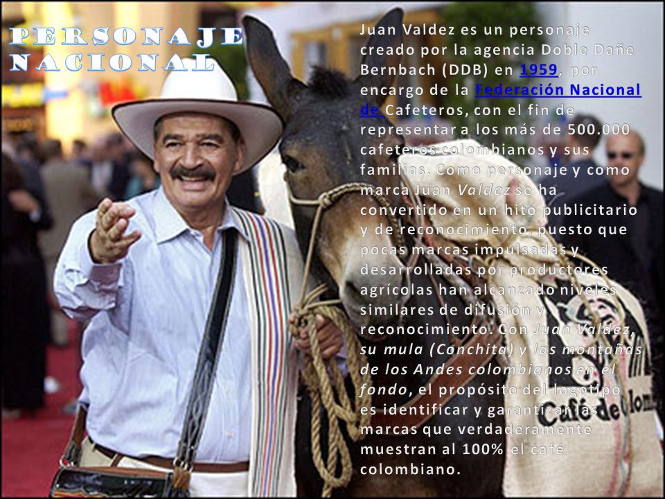 Juan Valdez es un personaje creado por la agencia Doble Dañe Bernbach (DDB) en 1959, por encargo de la Federación Nacional de Cafeteros, con el fin de representar a los más de cafeteros colombianos y sus familias. Como personaje y como marca Juan Valdez se ha convertido en un hito publicitario y de reconocimiento, puesto que pocas marcas impulsadas y desarrolladas por productores agrícolas han alcanzado niveles similares de difusión y reconocimiento. Con Juan Valdez, su mula (Conchita) y las montañas de los Andes colombianos en el fondo, el propósito del logotipo es identificar y garantizar las marcas que verdaderamente muestran al 100% el café colombiano.