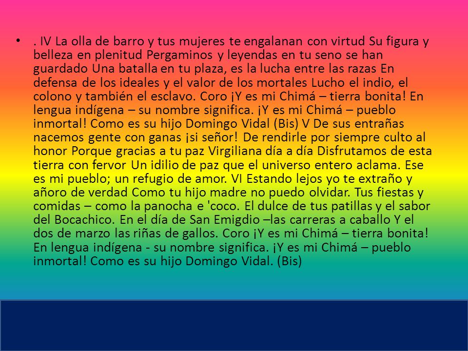 IV La olla de barro y tus mujeres te engalanan con virtud Su figura y belleza en plenitud Pergaminos y leyendas en tu seno se han guardado Una batalla en tu plaza, es la lucha entre las razas En defensa de los ideales y el valor de los mortales Lucho el indio, el colono y también el esclavo.