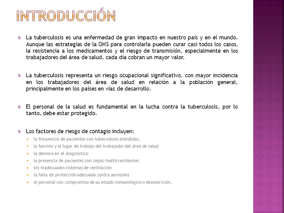La tuberculosis es una enfermedad de gran impacto en nuestro país y en el mundo. Aunque las estrategias de la OMS para controlarla pueden curar casi todos los casos, la resistencia a los medicamentos y el riesgo de transmisión, especialmente en los trabajadores del área de salud, cada día cobran un mayor valor.