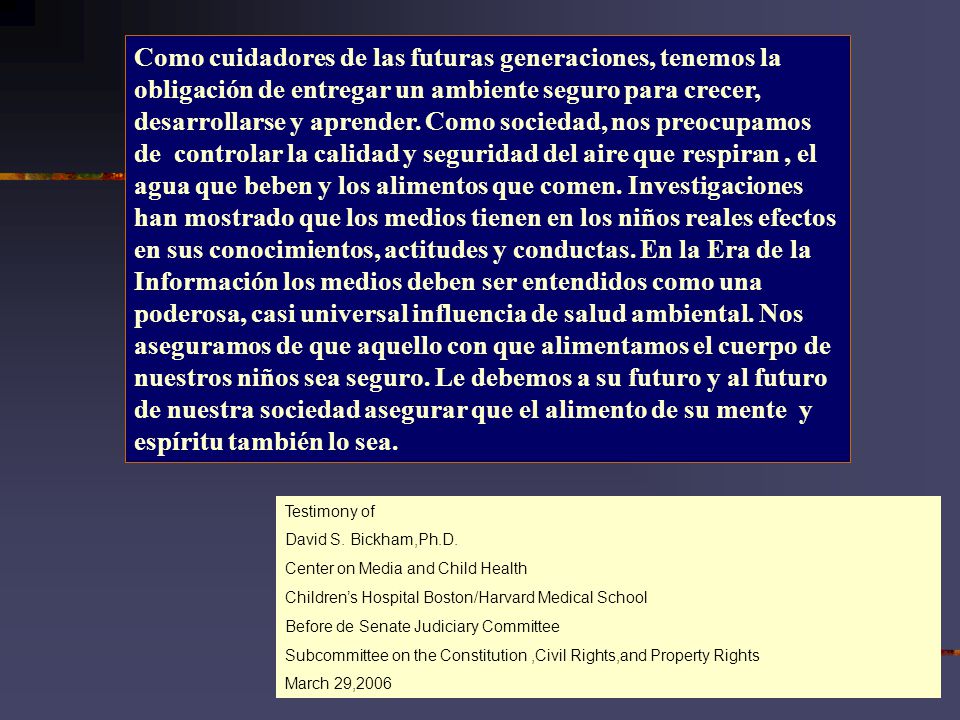Como cuidadores de las futuras generaciones, tenemos la obligación de entregar un ambiente seguro para crecer, desarrollarse y aprender. Como sociedad, nos preocupamos de controlar la calidad y seguridad del aire que respiran , el agua que beben y los alimentos que comen. Investigaciones han mostrado que los medios tienen en los niños reales efectos en sus conocimientos, actitudes y conductas. En la Era de la Información los medios deben ser entendidos como una poderosa, casi universal influencia de salud ambiental. Nos aseguramos de que aquello con que alimentamos el cuerpo de nuestros niños sea seguro. Le debemos a su futuro y al futuro de nuestra sociedad asegurar que el alimento de su mente y espíritu también lo sea.