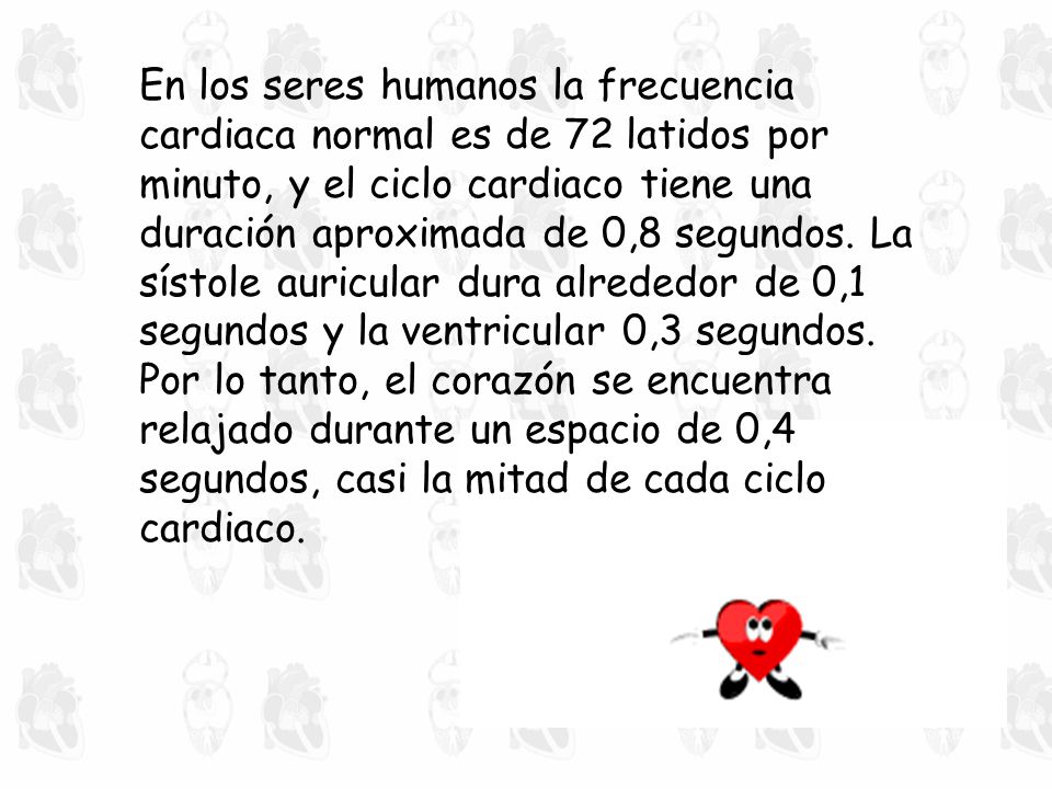 En los seres humanos la frecuencia cardiaca normal es de 72 latidos por minuto, y el ciclo cardiaco tiene una duración aproximada de 0,8 segundos. La sístole auricular dura alrededor de 0,1 segundos y la ventricular 0,3 segundos. Por lo tanto, el corazón se encuentra relajado durante un espacio de 0,4 segundos, casi la mitad de cada ciclo cardiaco.