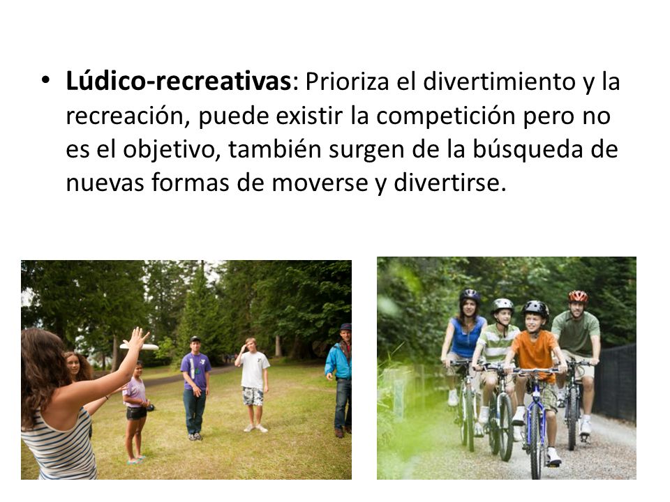 Lúdico-recreativas: Prioriza el divertimiento y la recreación, puede existir la competición pero no es el objetivo, también surgen de la búsqueda de nuevas formas de moverse y divertirse.