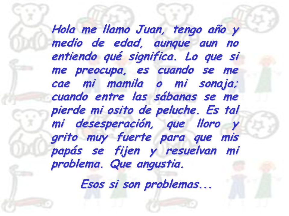 Hola me llamo Juan, tengo año y medio de edad, aunque aun no entiendo qué significa. Lo que si me preocupa, es cuando se me cae mi mamila o mi sonaja; cuando entre las sábanas se me pierde mi osito de peluche. Es tal mi desesperación, que lloro y grito muy fuerte para que mis papás se fijen y resuelvan mi problema. Que angustia.