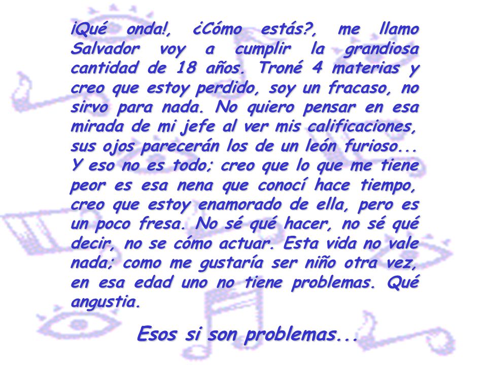 ¡Qué onda!, ¿Cómo estás , me llamo Salvador voy a cumplir la grandiosa cantidad de 18 años. Troné 4 materias y creo que estoy perdido, soy un fracaso, no sirvo para nada. No quiero pensar en esa mirada de mi jefe al ver mis calificaciones, sus ojos parecerán los de un león furioso... Y eso no es todo; creo que lo que me tiene peor es esa nena que conocí hace tiempo, creo que estoy enamorado de ella, pero es un poco fresa. No sé qué hacer, no sé qué decir, no se cómo actuar. Esta vida no vale nada; como me gustaría ser niño otra vez, en esa edad uno no tiene problemas. Qué angustia.