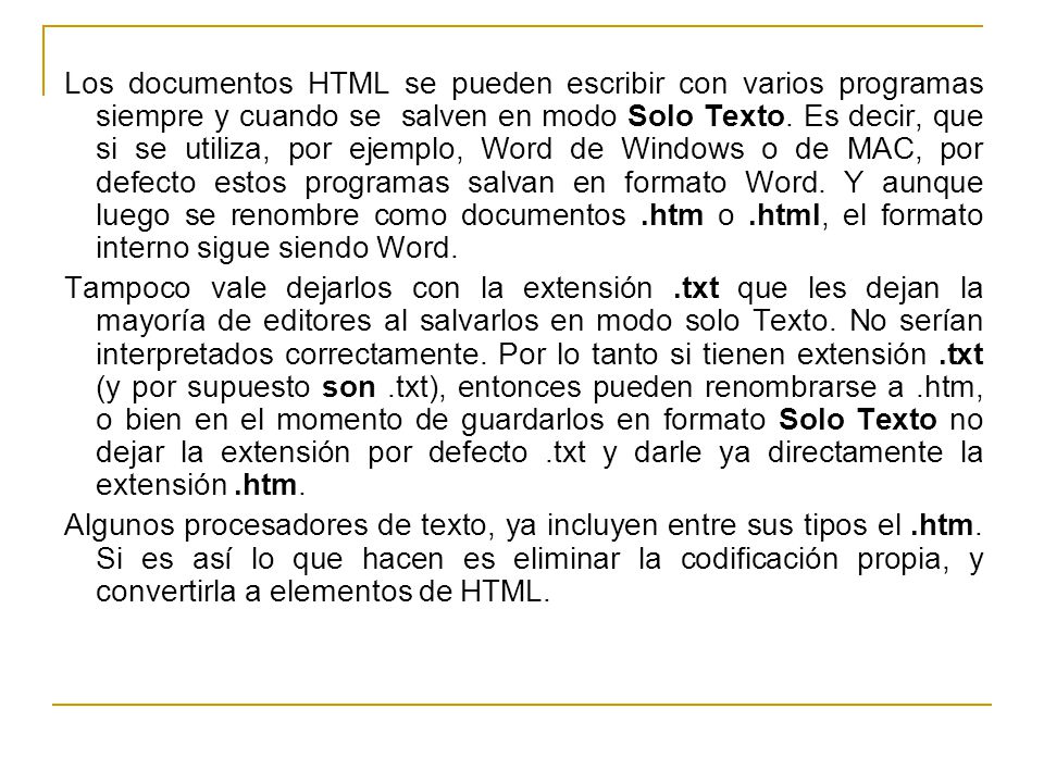 Los documentos HTML se pueden escribir con varios programas siempre y cuando se salven en modo Solo Texto. Es decir, que si se utiliza, por ejemplo, Word de Windows o de MAC, por defecto estos programas salvan en formato Word. Y aunque luego se renombre como documentos .htm o .html, el formato interno sigue siendo Word.