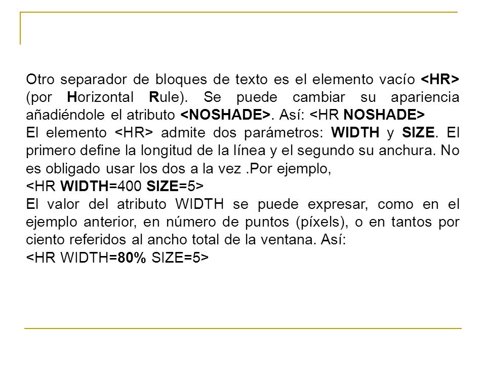 Otro separador de bloques de texto es el elemento vacío <HR> (por Horizontal Rule). Se puede cambiar su apariencia añadiéndole el atributo <NOSHADE>. Así: <HR NOSHADE>