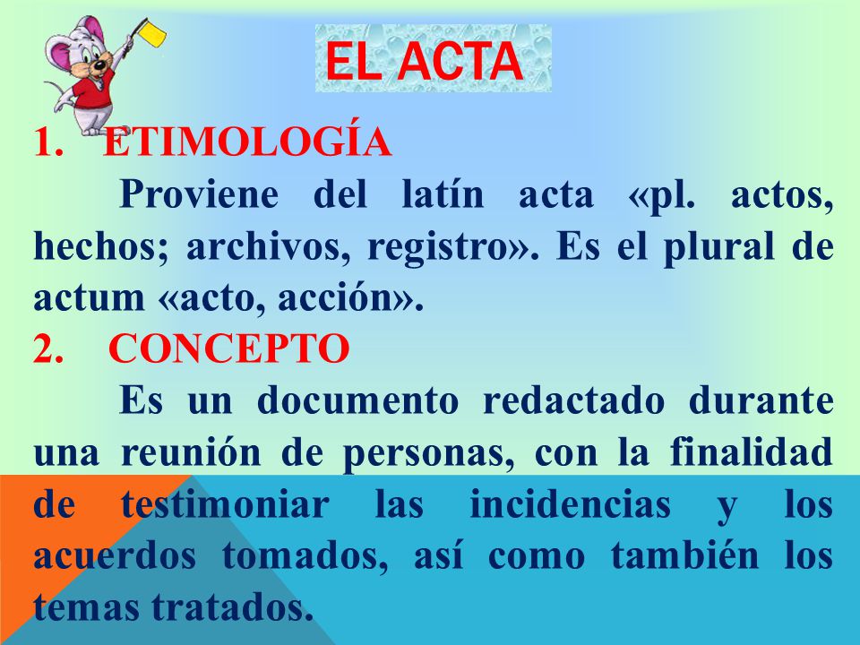 EL ACTA ETIMOLOGÍA. Proviene del latín acta «pl. actos, hechos; archivos, registro». Es el plural de actum «acto, acción».