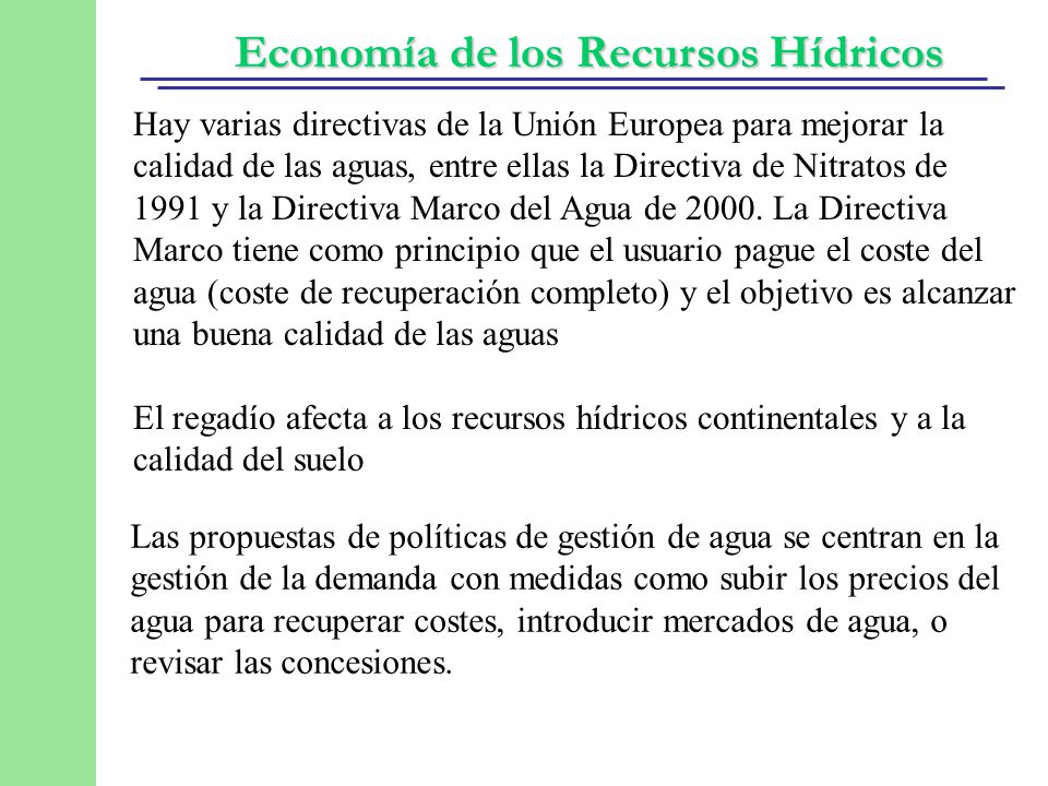 Hay varias directivas de la Unión Europea para mejorar la calidad de las aguas, entre ellas la Directiva de Nitratos de 1991 y la Directiva Marco del Agua de La Directiva Marco tiene como principio que el usuario pague el coste del agua (coste de recuperación completo) y el objetivo es alcanzar una buena calidad de las aguas