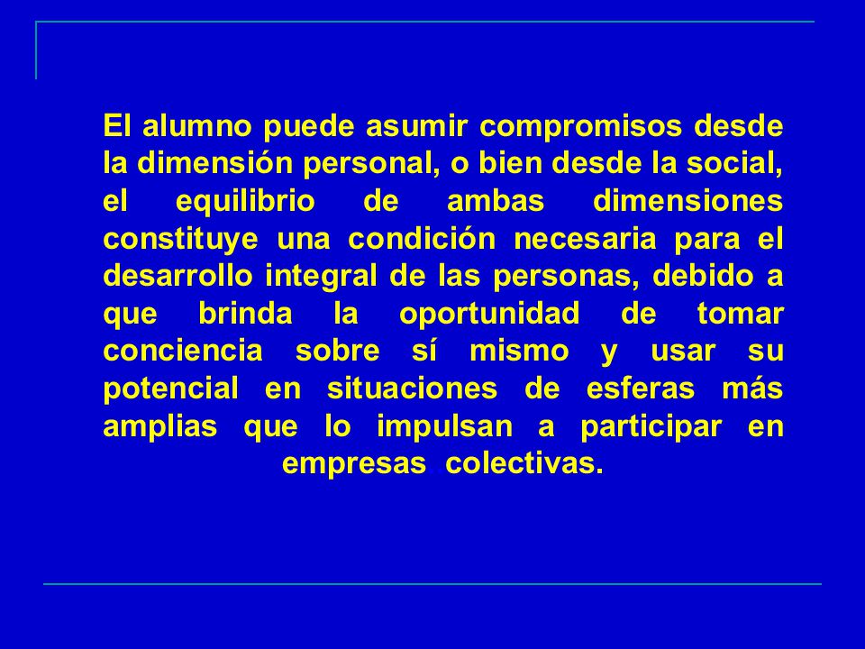 El alumno puede asumir compromisos desde la dimensión personal, o bien desde la social, el equilibrio de ambas dimensiones constituye una condición necesaria para el desarrollo integral de las personas, debido a que brinda la oportunidad de tomar conciencia sobre sí mismo y usar su potencial en situaciones de esferas más amplias que lo impulsan a participar en empresas..colectivas.