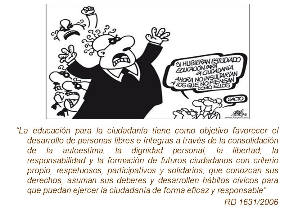 La educación para la ciudadanía tiene como objetivo favorecer el desarrollo de personas libres e íntegras a través de la consolidación de la autoestima, la dignidad personal, la libertad, la responsabilidad y la formación de futuros ciudadanos con criterio propio, respetuosos, participativos y solidarios, que conozcan sus derechos, asuman sus deberes y desarrollen hábitos cívicos para que puedan ejercer la ciudadanía de forma eficaz y responsable