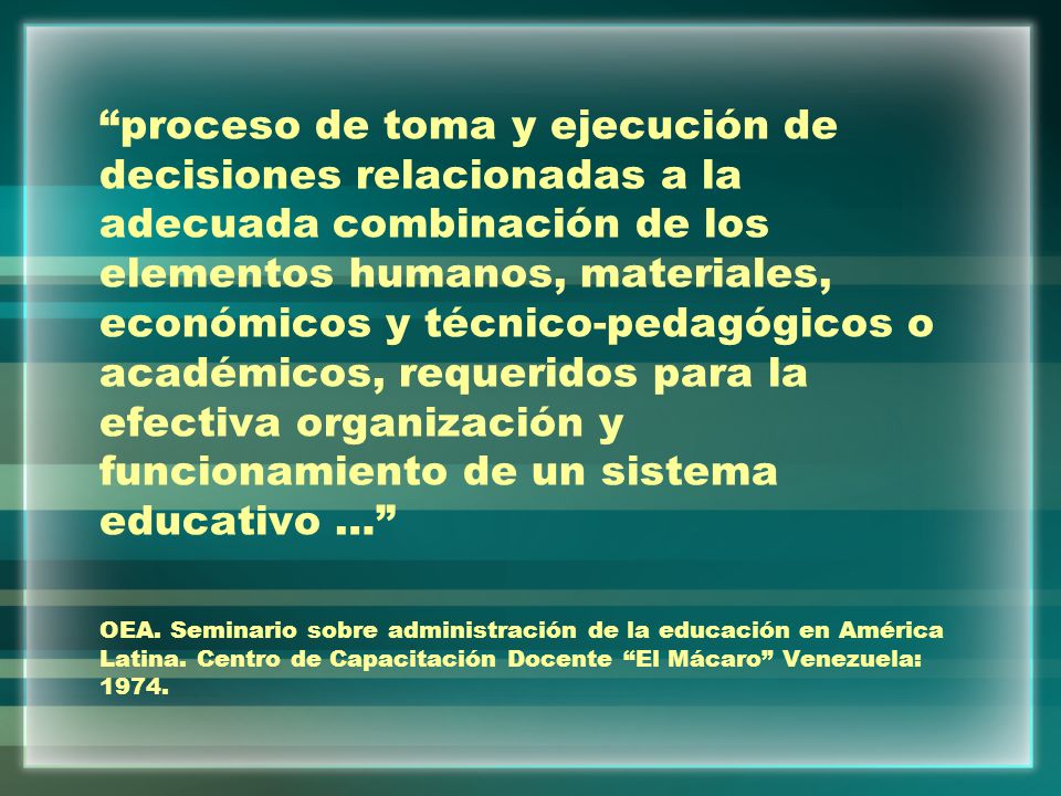 proceso de toma y ejecución de decisiones relacionadas a la adecuada combinación de los elementos humanos, materiales, económicos y técnico-pedagógicos o académicos, requeridos para la efectiva organización y funcionamiento de un sistema educativo … OEA.