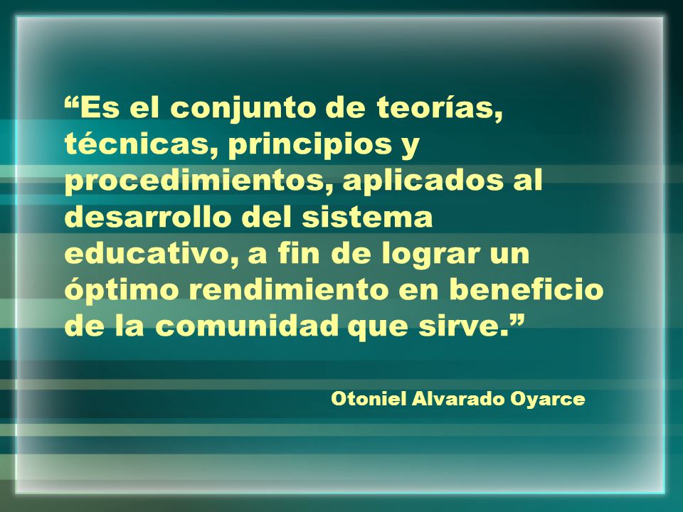 Es el conjunto de teorías, técnicas, principios y procedimientos, aplicados al desarrollo del sistema educativo, a fin de lograr un óptimo rendimiento en beneficio de la comunidad que sirve. Otoniel Alvarado Oyarce
