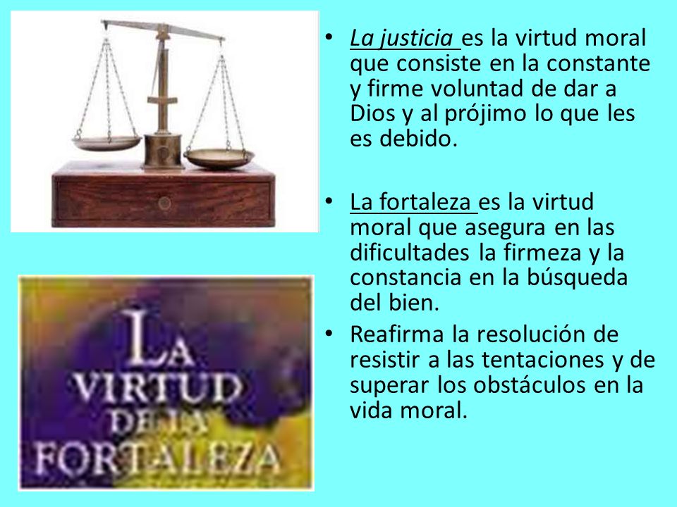 La justicia es la virtud moral que consiste en la constante y firme voluntad de dar a Dios y al prójimo lo que les es debido.
