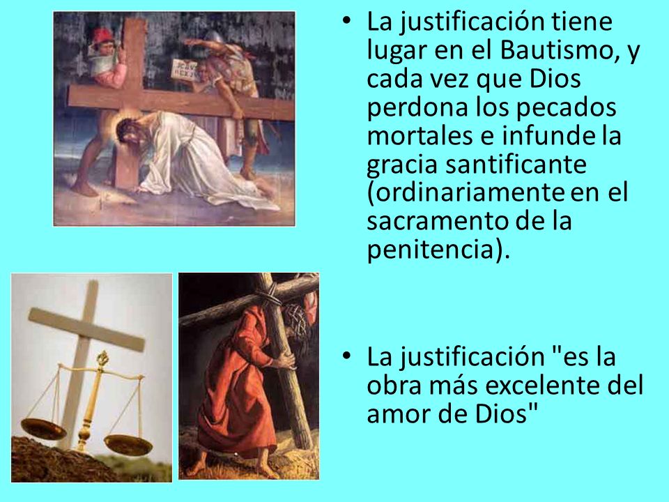 La justificación tiene lugar en el Bautismo, y cada vez que Dios perdona los pecados mortales e infunde la gracia santificante (ordinariamente en el sacramento de la penitencia).