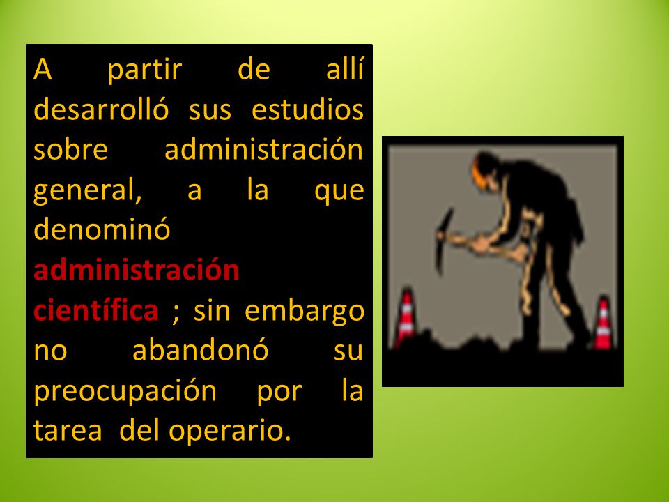 A partir de allí desarrolló sus estudios sobre administración general, a la que denominó administración científica ; sin embargo no abandonó su preocupación por la tarea del operario.