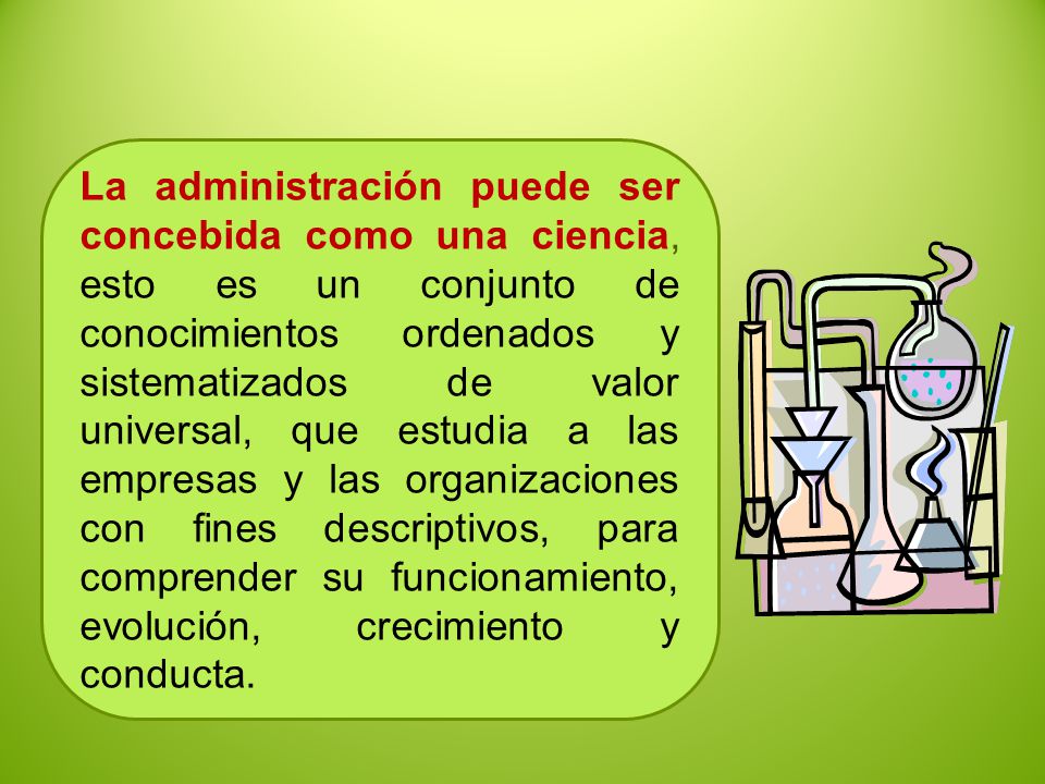 La administración puede ser concebida como una ciencia, esto es un conjunto de conocimientos ordenados y sistematizados de valor universal, que estudia a las empresas y las organizaciones con fines descriptivos, para comprender su funcionamiento, evolución, crecimiento y conducta.