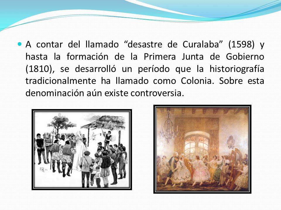 A contar del llamado desastre de Curalaba (1598) y hasta la formación de la Primera Junta de Gobierno (1810), se desarrolló un período que la historiografía tradicionalmente ha llamado como Colonia.