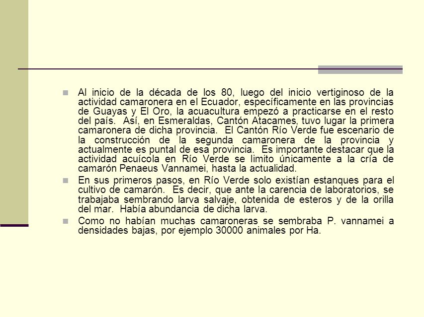 Al inicio de la década de los 80, luego del inicio vertiginoso de la actividad camaronera en el Ecuador, específicamente en las provincias de Guayas y El Oro, la acuacultura empezó a practicarse en el resto del país. Así, en Esmeraldas, Cantón Atacames, tuvo lugar la primera camaronera de dicha provincia. El Cantón Río Verde fue escenario de la construcción de la segunda camaronera de la provincia y actualmente es puntal de esa provincia. Es importante destacar que la actividad acuícola en Río Verde se limito únicamente a la cría de camarón Penaeus Vannamei, hasta la actualidad.