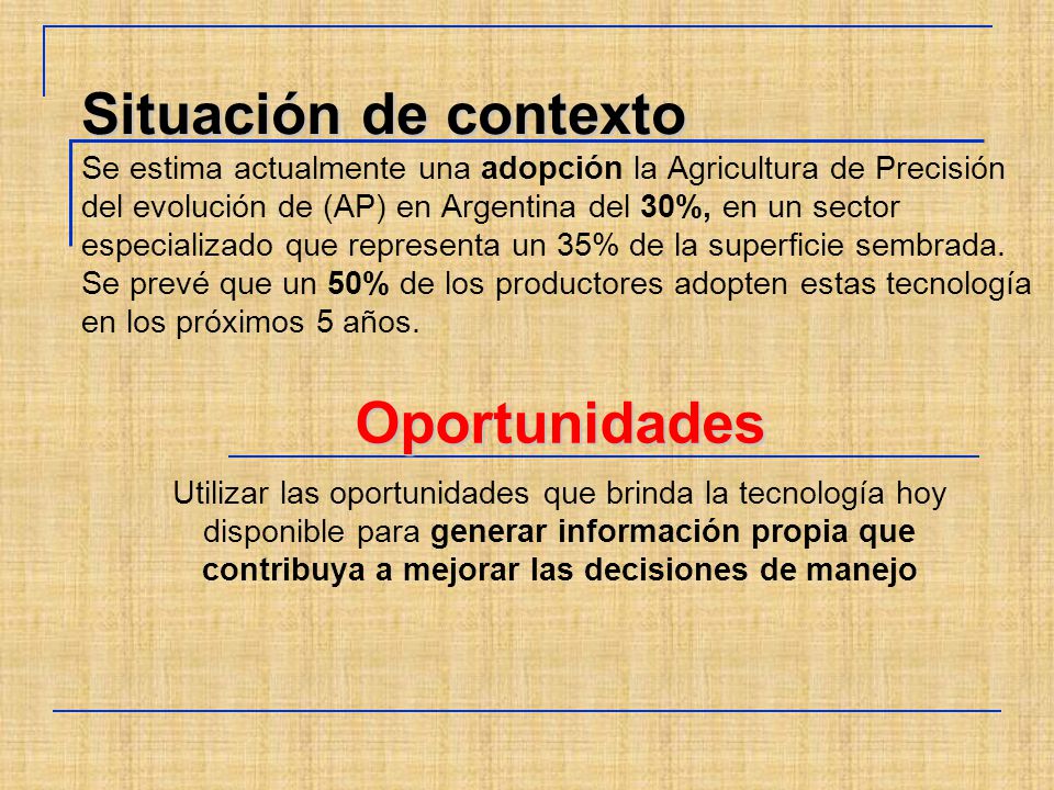 Situación de contexto Se estima actualmente una adopción la Agricultura de Precisión del evolución de (AP) en Argentina del 30%, en un sector especializado que representa un 35% de la superficie sembrada. Se prevé que un 50% de los productores adopten estas tecnología en los próximos 5 años.
