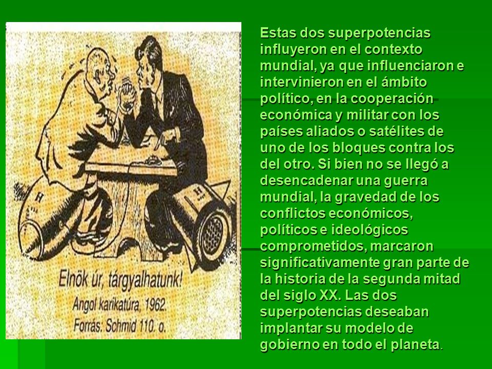 Estas dos superpotencias influyeron en el contexto mundial, ya que influenciaron e intervinieron en el ámbito político, en la cooperación económica y militar con los países aliados o satélites de uno de los bloques contra los del otro.