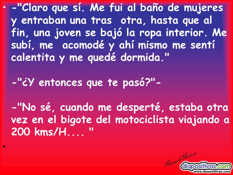 - Claro que sí. Me fui al baño de mujeres y entraban una tras otra, hasta que al fin, una joven se bajó la ropa interior. Me subí, me acomodé y ahí mismo me sentí calentita y me quedé dormida. - ¿Y entonces que te pasó - - No sé, cuando me desperté, estaba otra vez en el bigote del motociclista viajando a 200 kms/H....