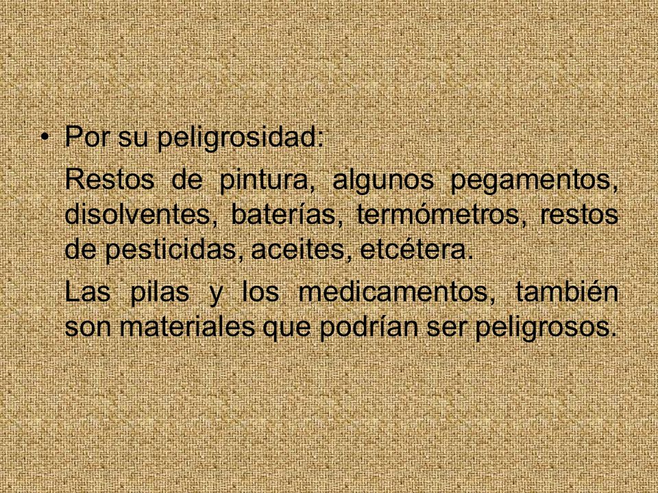 Por su peligrosidad: Restos de pintura, algunos pegamentos, disolventes, baterías, termómetros, restos de pesticidas, aceites, etcétera.