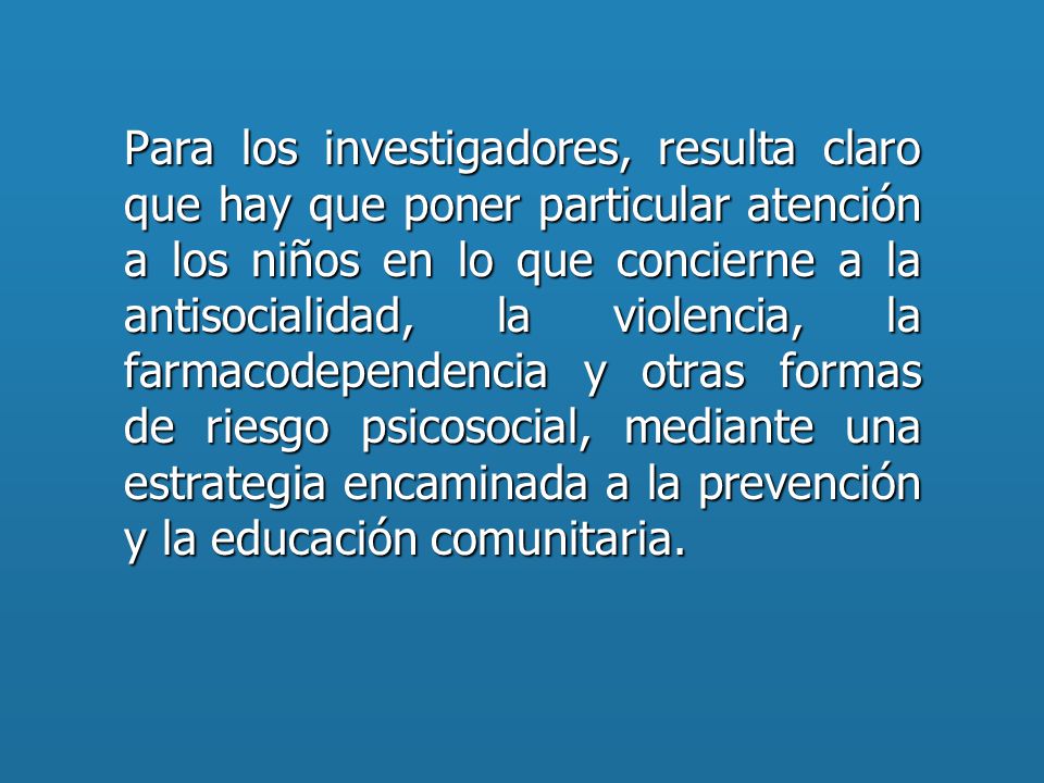 Para los investigadores, resulta claro que hay que poner particular atención a los niños en lo que concierne a la antisocialidad, la violencia, la farmacodependencia y otras formas de riesgo psicosocial, mediante una estrategia encaminada a la prevención y la educación comunitaria.