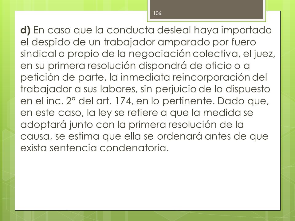 d) En caso que la conducta desleal haya importado el despido de un trabajador amparado por fuero sindical o propio de la negociación colectiva, el juez, en su primera resolución dispondrá de oficio o a petición de parte, la inmediata reincorporación del trabajador a sus labores, sin perjuicio de lo dispuesto en el inc.