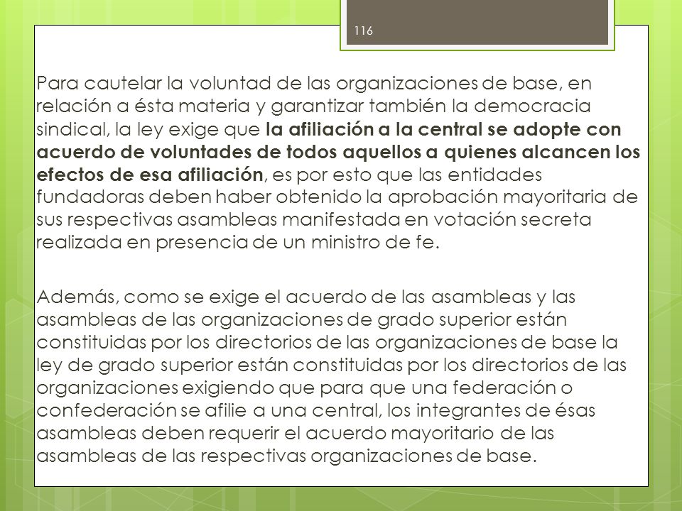 Para cautelar la voluntad de las organizaciones de base, en relación a ésta materia y garantizar también la democracia sindical, la ley exige que la afiliación a la central se adopte con acuerdo de voluntades de todos aquellos a quienes alcancen los efectos de esa afiliación, es por esto que las entidades fundadoras deben haber obtenido la aprobación mayoritaria de sus respectivas asambleas manifestada en votación secreta realizada en presencia de un ministro de fe.