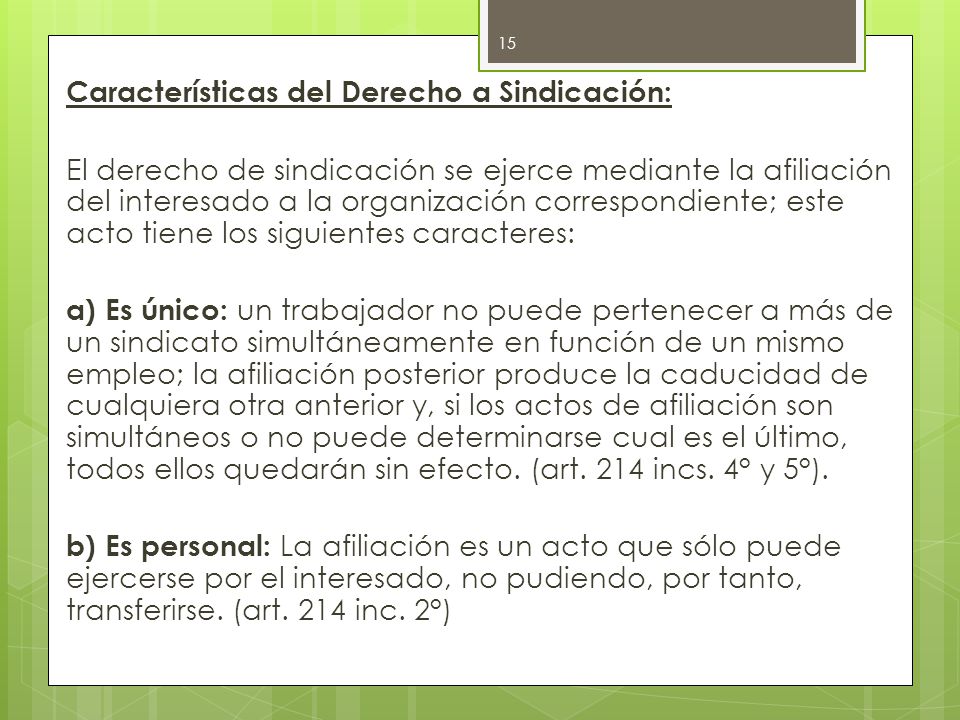 Características del Derecho a Sindicación: El derecho de sindicación se ejerce mediante la afiliación del interesado a la organización correspondiente; este acto tiene los siguientes caracteres: a) Es único: un trabajador no puede pertenecer a más de un sindicato simultáneamente en función de un mismo empleo; la afiliación posterior produce la caducidad de cualquiera otra anterior y, si los actos de afiliación son simultáneos o no puede determinarse cual es el último, todos ellos quedarán sin efecto.