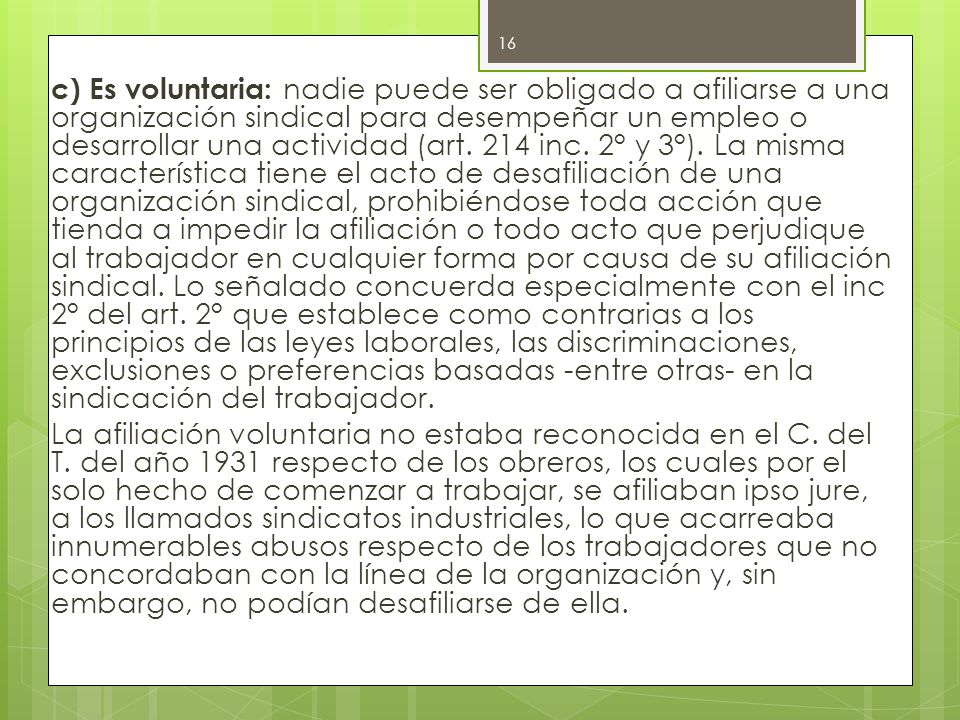 c) Es voluntaria: nadie puede ser obligado a afiliarse a una organización sindical para desempeñar un empleo o desarrollar una actividad (art.