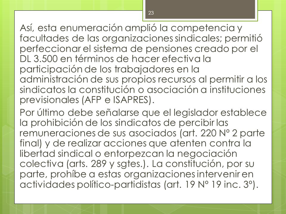Así, esta enumeración amplió la competencia y facultades de las organizaciones sindicales; permitió perfeccionar el sistema de pensiones creado por el DL en términos de hacer efectiva la participación de los trabajadores en la administración de sus propios recursos al permitir a los sindicatos la constitución o asociación a instituciones previsionales (AFP e ISAPRES).