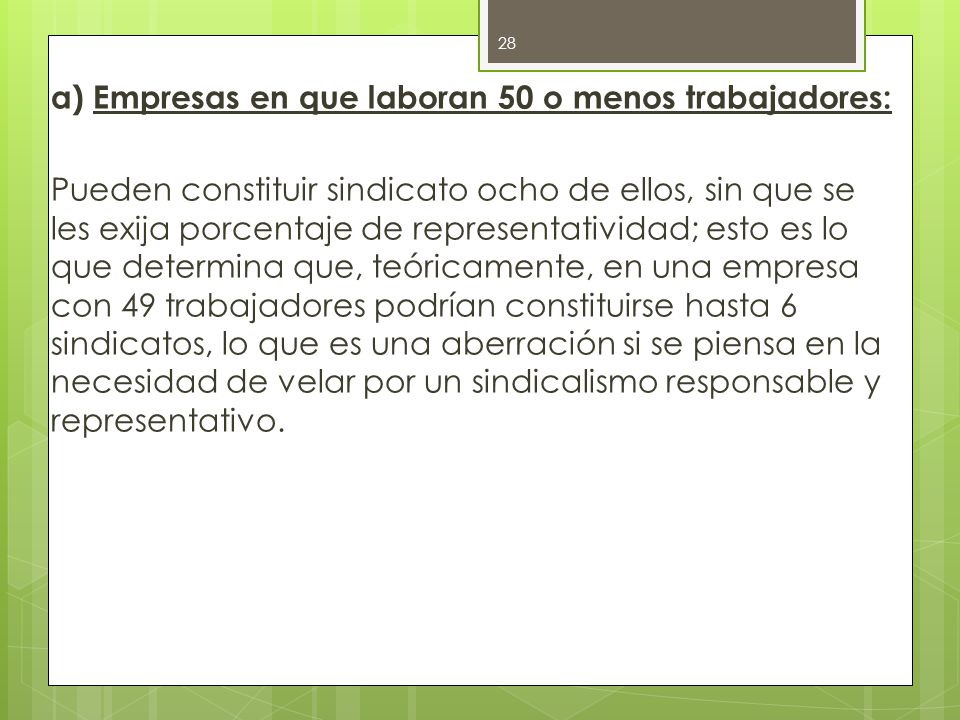 a) Empresas en que laboran 50 o menos trabajadores: Pueden constituir sindicato ocho de ellos, sin que se les exija porcentaje de representatividad; esto es lo que determina que, teóricamente, en una empresa con 49 trabajadores podrían constituirse hasta 6 sindicatos, lo que es una aberración si se piensa en la necesidad de velar por un sindicalismo responsable y representativo.