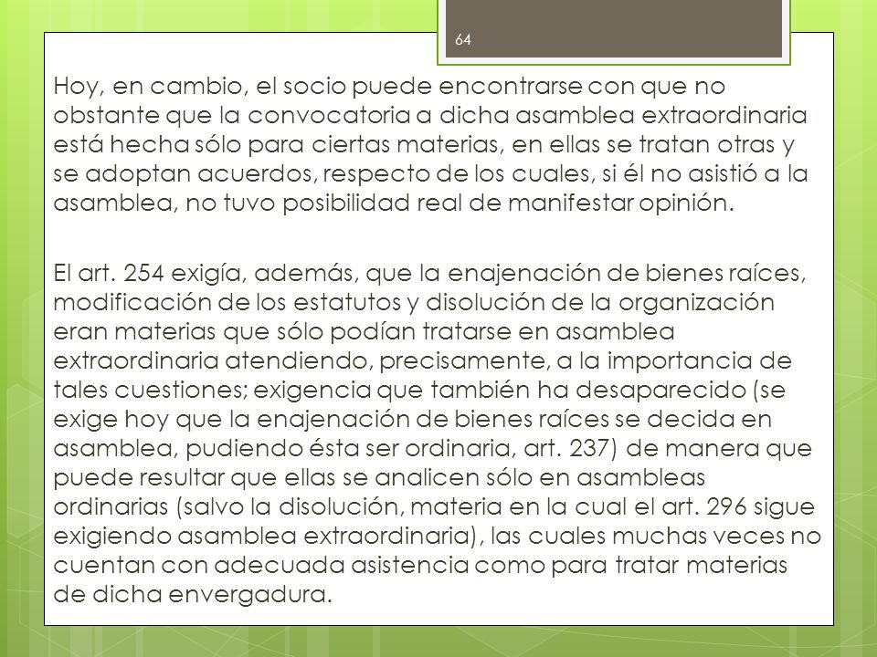 Hoy, en cambio, el socio puede encontrarse con que no obstante que la convocatoria a dicha asamblea extraordinaria está hecha sólo para ciertas materias, en ellas se tratan otras y se adoptan acuerdos, respecto de los cuales, si él no asistió a la asamblea, no tuvo posibilidad real de manifestar opinión.