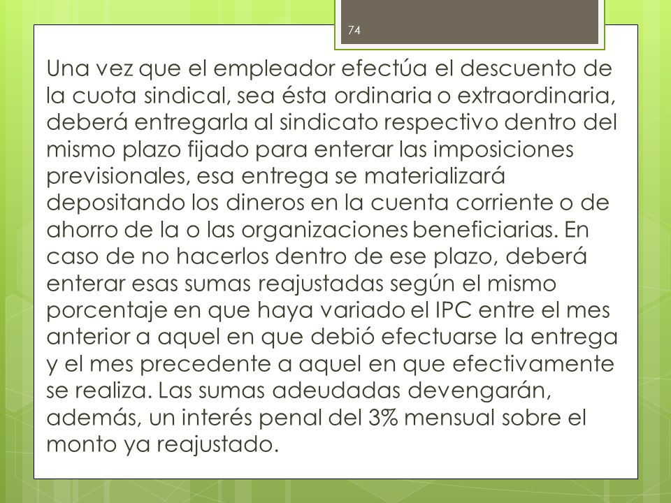 Una vez que el empleador efectúa el descuento de la cuota sindical, sea ésta ordinaria o extraordinaria, deberá entregarla al sindicato respectivo dentro del mismo plazo fijado para enterar las imposiciones previsionales, esa entrega se materializará depositando los dineros en la cuenta corriente o de ahorro de la o las organizaciones beneficiarias.