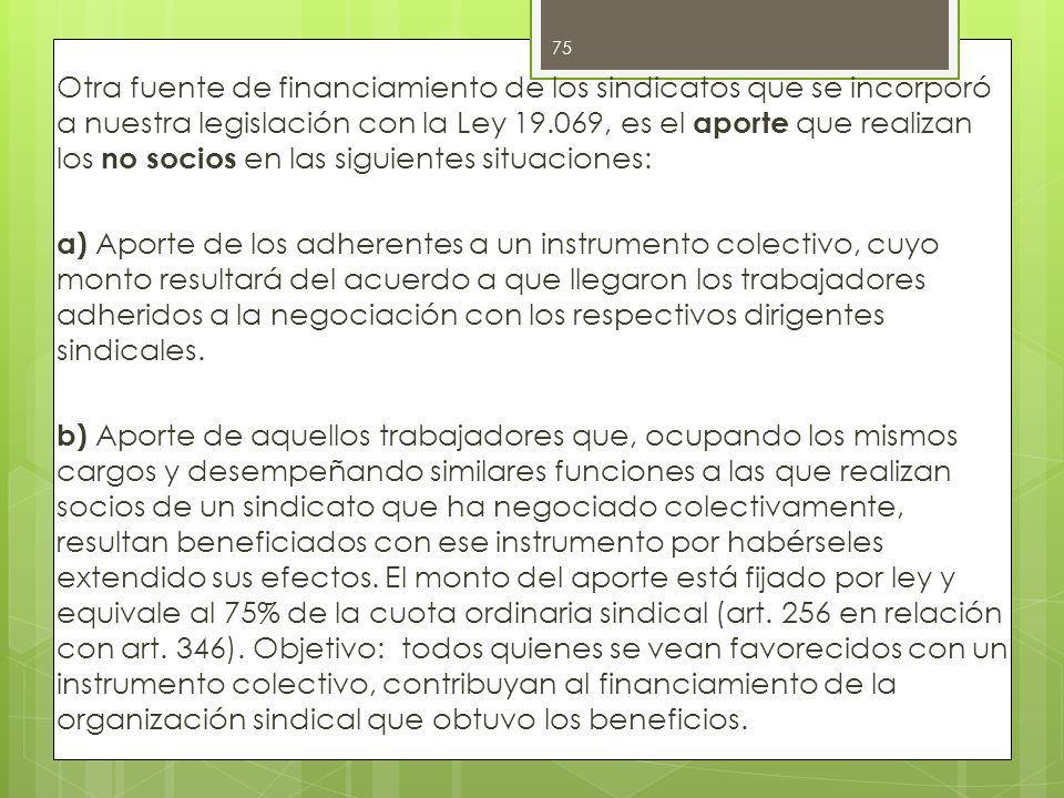 Otra fuente de financiamiento de los sindicatos que se incorporó a nuestra legislación con la Ley , es el aporte que realizan los no socios en las siguientes situaciones: a) Aporte de los adherentes a un instrumento colectivo, cuyo monto resultará del acuerdo a que llegaron los trabajadores adheridos a la negociación con los respectivos dirigentes sindicales.