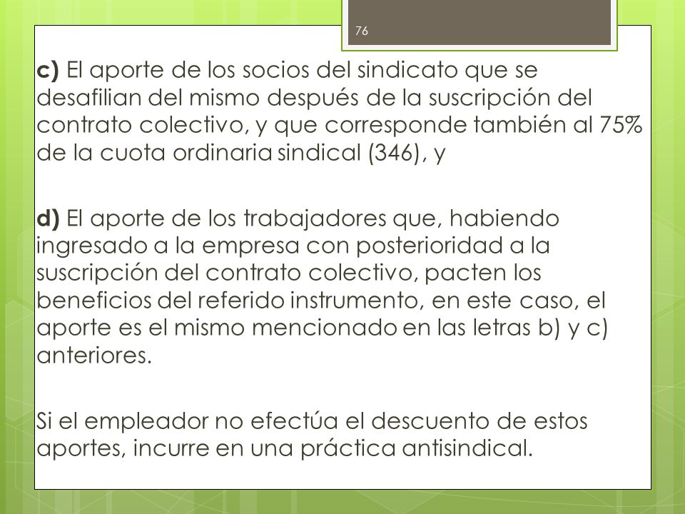 c) El aporte de los socios del sindicato que se desafilian del mismo después de la suscripción del contrato colectivo, y que corresponde también al 75% de la cuota ordinaria sindical (346), y d) El aporte de los trabajadores que, habiendo ingresado a la empresa con posterioridad a la suscripción del contrato colectivo, pacten los beneficios del referido instrumento, en este caso, el aporte es el mismo mencionado en las letras b) y c) anteriores.
