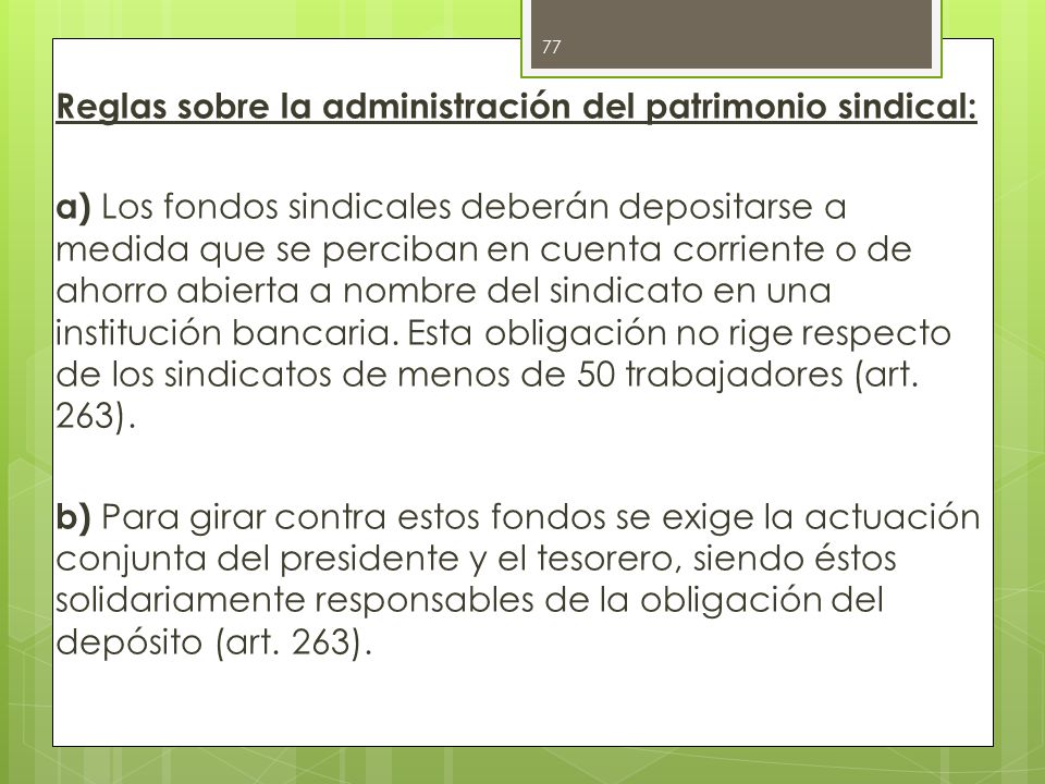 Reglas sobre la administración del patrimonio sindical: a) Los fondos sindicales deberán depositarse a medida que se perciban en cuenta corriente o de ahorro abierta a nombre del sindicato en una institución bancaria.