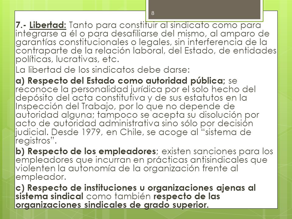 7.- Libertad: Tanto para constituir al sindicato como para integrarse a él o para desafiliarse del mismo, al amparo de garantías constitucionales o legales, sin interferencia de la contraparte de la relación laboral, del Estado, de entidades políticas, lucrativas, etc.